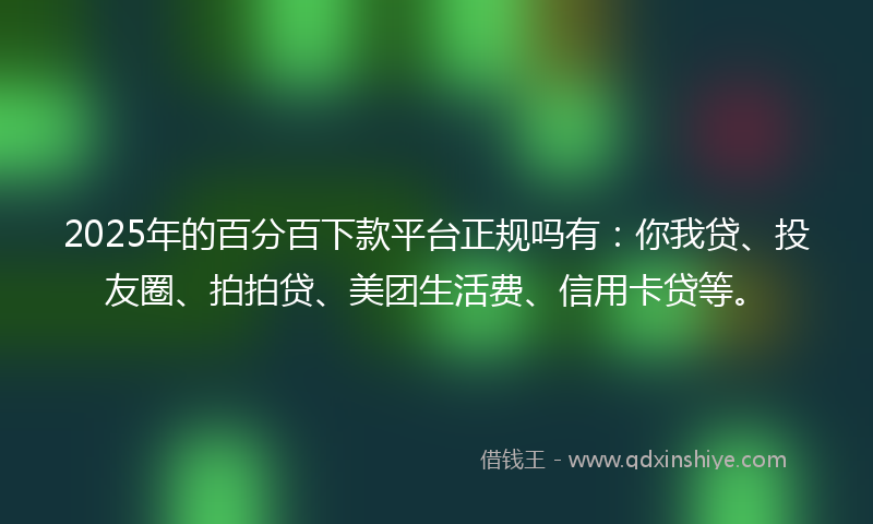 2025年的百分百下款平台正规吗有：你我贷、投友圈、拍拍贷、美团生活费、信用卡贷等。