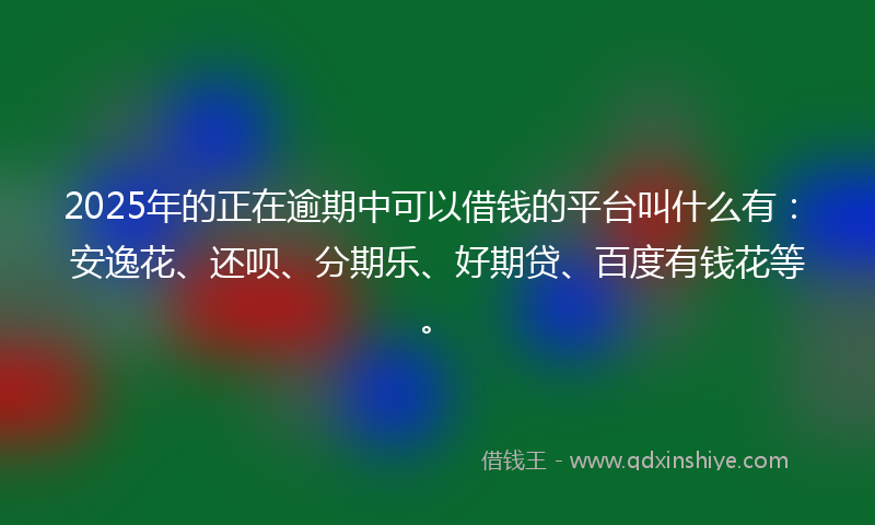 2025年的正在逾期中可以借钱的平台叫什么有：安逸花、还呗、分期乐、好期贷、百度有钱花等。