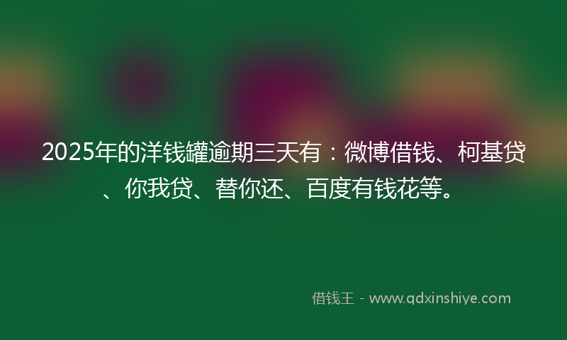 2025年的洋钱罐逾期三天有：微博借钱、柯基贷、你我贷、替你还、百度有钱花等。
