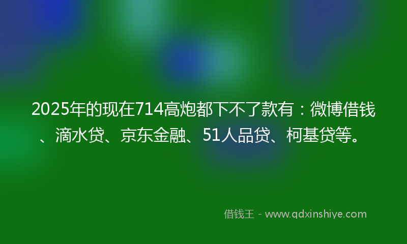 2025年的现在714高炮都下不了款有：微博借钱、滴水贷、京东金融、51人品贷、柯基贷等。