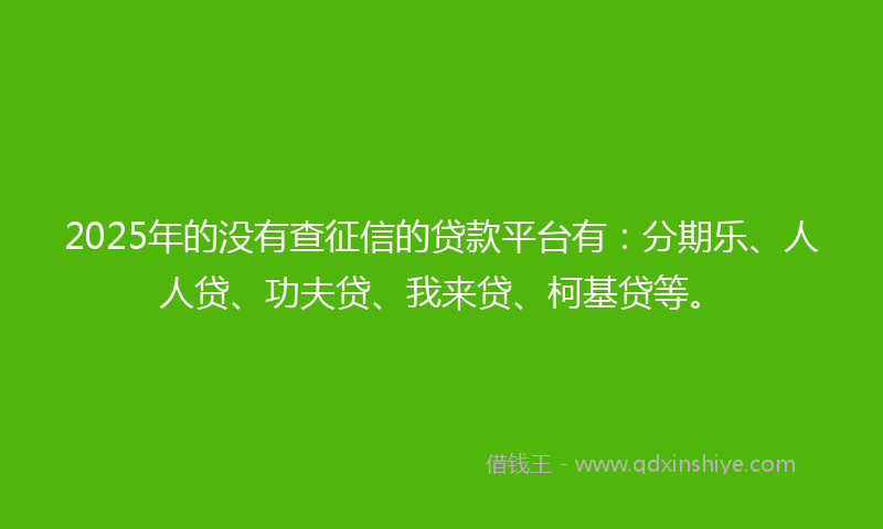 2025年的没有查征信的贷款平台有：分期乐、人人贷、功夫贷、我来贷、柯基贷等。