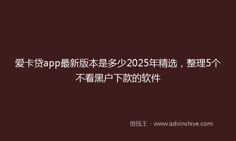爱卡贷app最新版本是多少2025年精选，整理5个不看黑户下款的软件