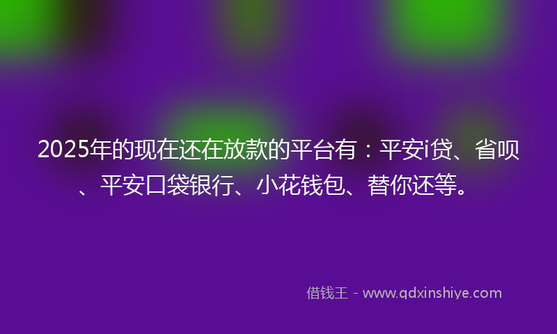 2025年的现在还在放款的平台有：平安i贷、省呗、平安口袋银行、小花钱包、替你还等。