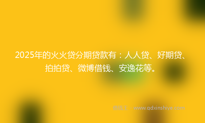 2025年的火火贷分期贷款有：人人贷、好期贷、拍拍贷、微博借钱、安逸花等。