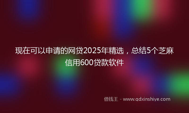 现在可以申请的网贷2025年精选，总结5个芝麻信用600贷款软件