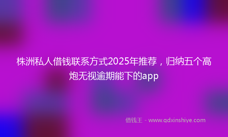 株洲私人借钱联系方式2025年推荐，归纳五个高炮无视逾期能下的app