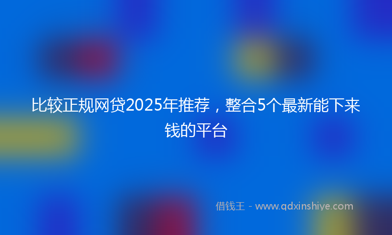 比较正规网贷2025年推荐,整合5个最新能下来钱的平台