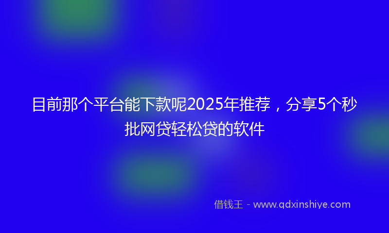 目前那个平台能下款呢2025年推荐，分享5个秒批网贷轻松贷的软件