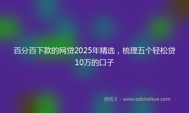 百分百下款的网贷2025年精选，梳理五个轻松贷10万的口子