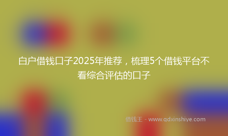 白户借钱口子2025年推荐，梳理5个借钱平台不看综合评估的口子