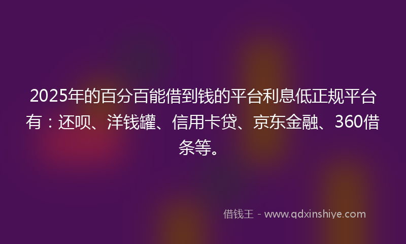 2025年的百分百能借到钱的平台利息低正规平台有：还呗、洋钱罐、信用卡贷、京东金融、360借条等。