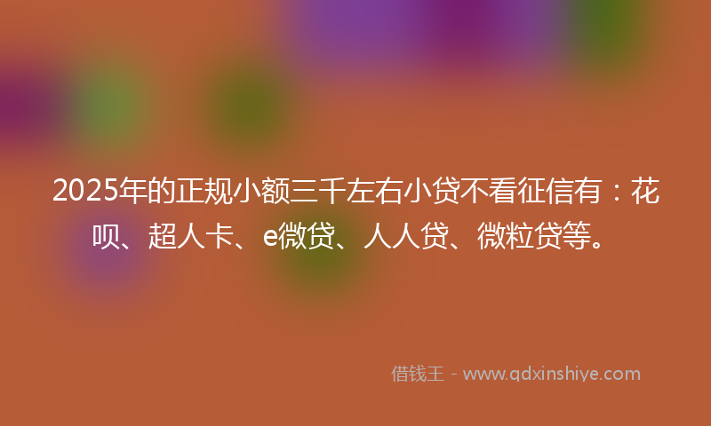 2025年的正规小额三千左右小贷不看征信有：花呗、超人卡、e微贷、人人贷、微粒贷等。