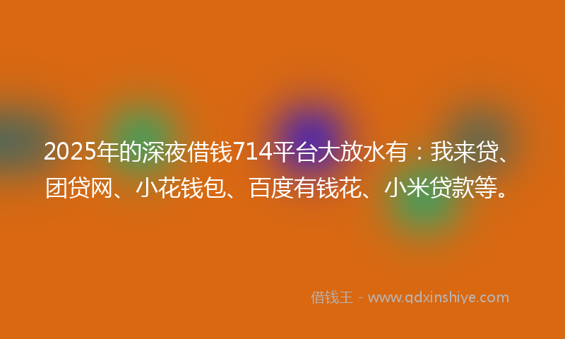 2025年的深夜借钱714平台大放水有：我来贷、团贷网、小花钱包、百度有钱花、小米贷款等。