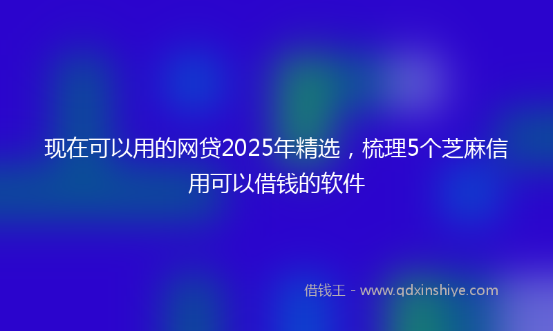 现在可以用的网贷2025年精选，梳理5个芝麻信用可以借钱的软件