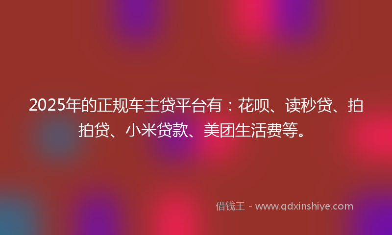 2025年的正规车主贷平台有：花呗、读秒贷、拍拍贷、小米贷款、美团生活费等。
