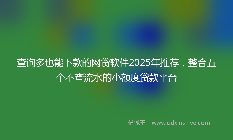 查询多也能下款的网贷软件2025年推荐，整合五个不查流水的小额度贷款平台