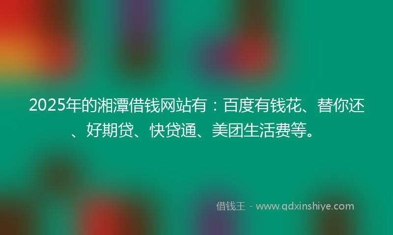 2025年的湘潭借钱网站有：百度有钱花、替你还、好期贷、快贷通、美团生活费等。