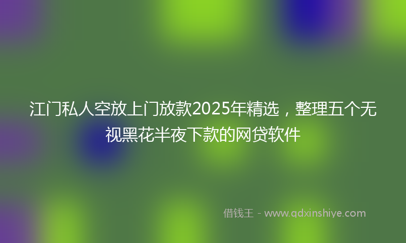 江门私人空放上门放款2025年精选，整理五个无视黑花半夜下款的网贷软件