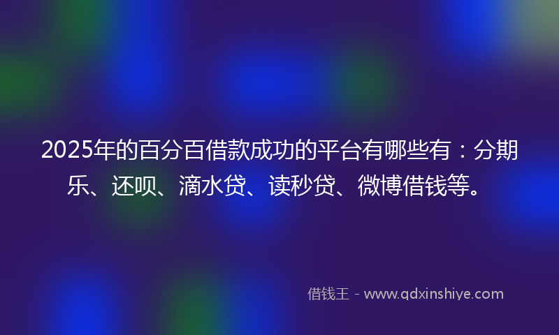 2025年的百分百借款成功的平台有哪些有：分期乐、还呗、滴水贷、读秒贷、微博借钱等。