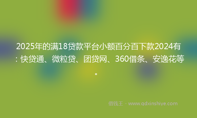 2025年的满18贷款平台小额百分百下款2024有:快贷通、微粒贷、团贷网、360借条、安逸花等。
