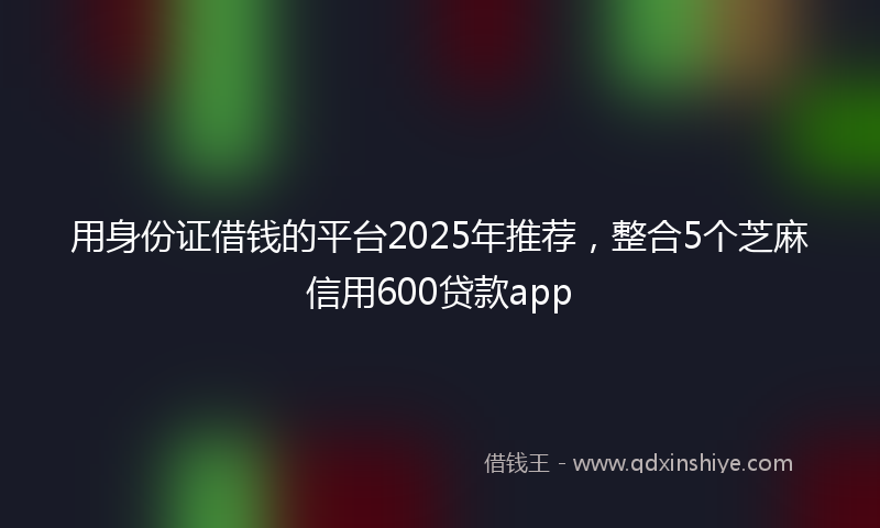 用身份证借钱的平台2025年推荐，整合5个芝麻信用600贷款app
