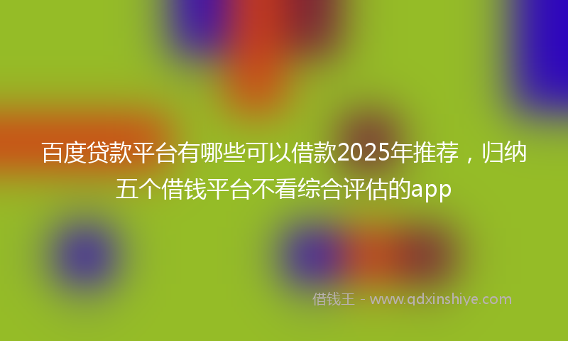 百度贷款平台有哪些可以借款2025年推荐，归纳五个借钱平台不看综合评估的app