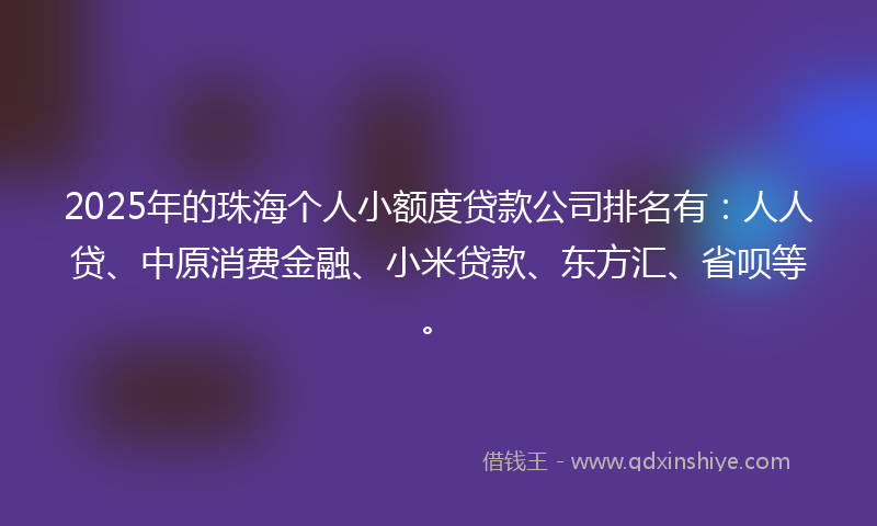 2025年的珠海个人小额度贷款公司排名有：人人贷、中原消费金融、小米贷款、东方汇、省呗等。