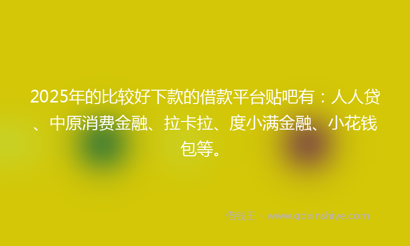 2025年的比较好下款的借款平台贴吧有：人人贷、中原消费金融、拉卡拉、度小满金融、小花钱包等。