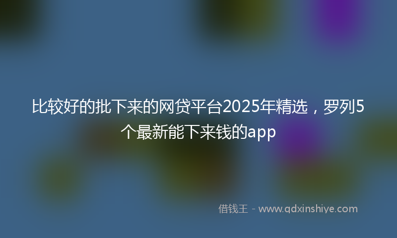 比较好的批下来的网贷平台2025年精选，罗列5个最新能下来钱的app