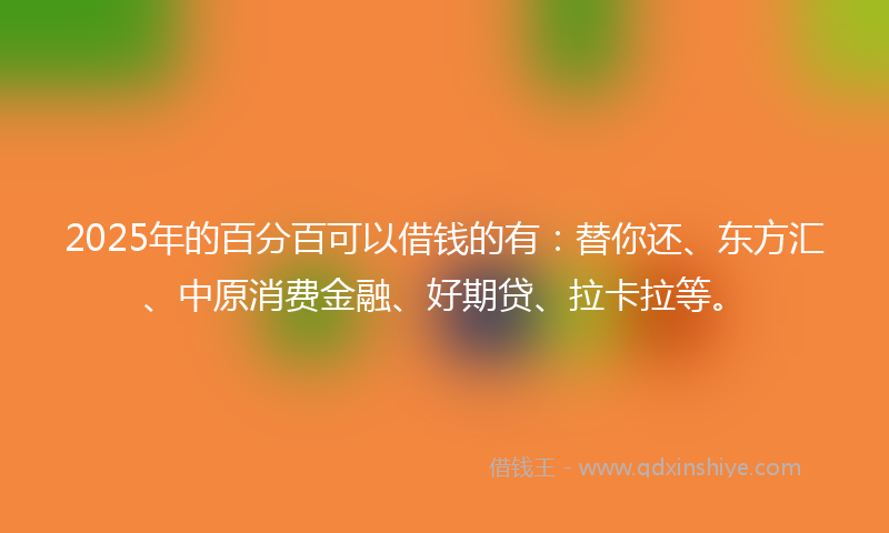 2025年的百分百可以借钱的有：替你还、东方汇、中原消费金融、好期贷、拉卡拉等。
