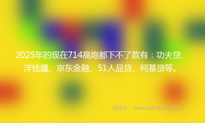 2025年的现在714高炮都下不了款有：功夫贷、洋钱罐、京东金融、51人品贷、柯基贷等。