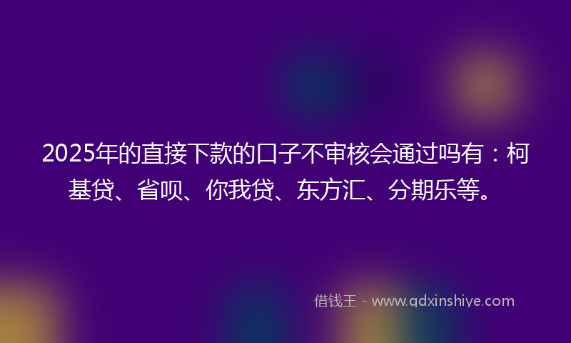2025年的直接下款的口子不审核会通过吗有：柯基贷、省呗、你我贷、东方汇、分期乐等。