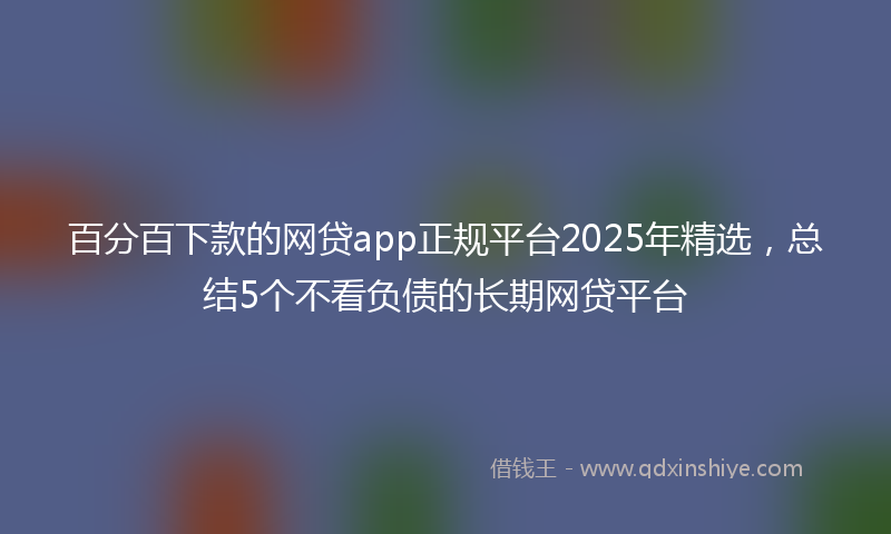 百分百下款的网贷app正规平台2025年精选，总结5个不看负债的长期网贷平台