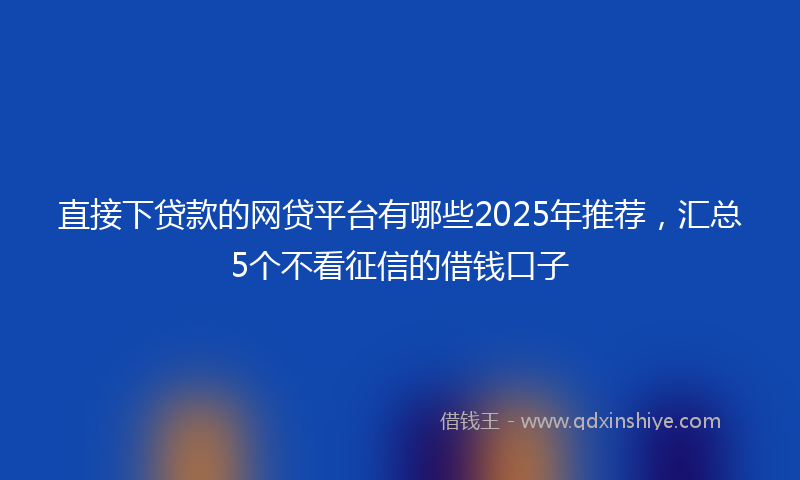 直接下贷款的网贷平台有哪些2025年推荐，汇总5个不看征信的借钱口子