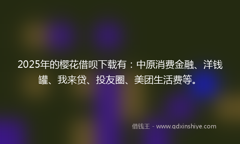 2025年的樱花借呗下载有：中原消费金融、洋钱罐、我来贷、投友圈、美团生活费等。