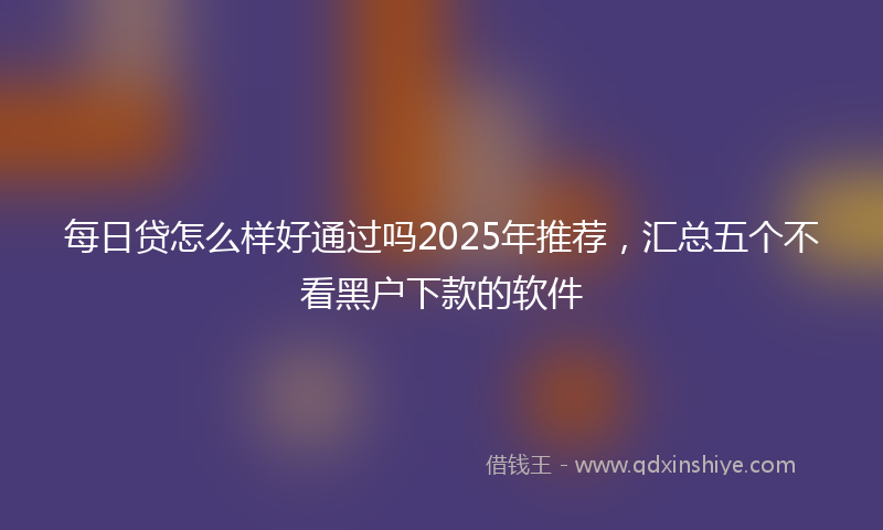 每日贷怎么样好通过吗2025年推荐，汇总五个不看黑户下款的软件