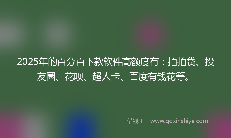2025年的百分百下款软件高额度有：拍拍贷、投友圈、花呗、超人卡、百度有钱花等。