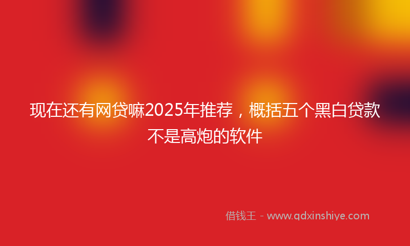 现在还有网贷嘛2025年推荐，概括五个黑白贷款不是高炮的软件