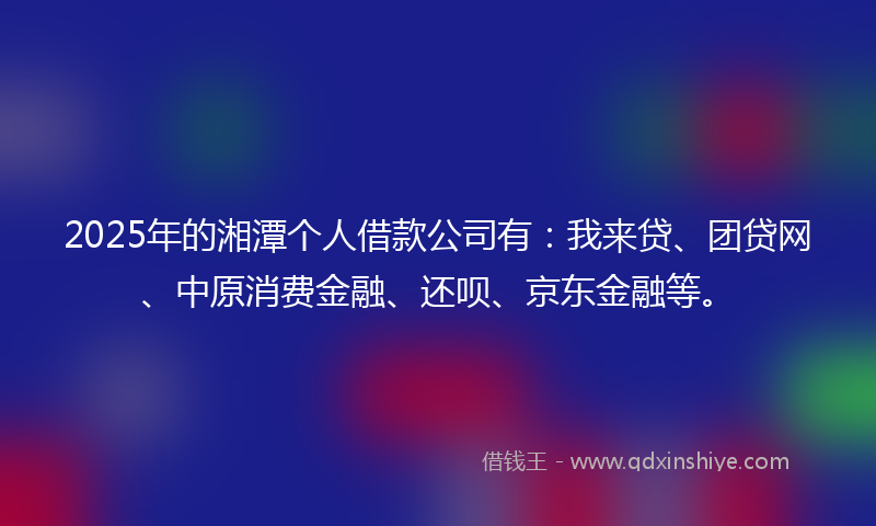 2025年的湘潭个人借款公司有：我来贷、团贷网、中原消费金融、还呗、京东金融等。