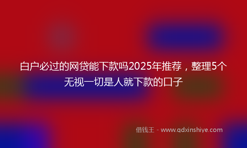 白户必过的网贷能下款吗2025年推荐，整理5个无视一切是人就下款的口子