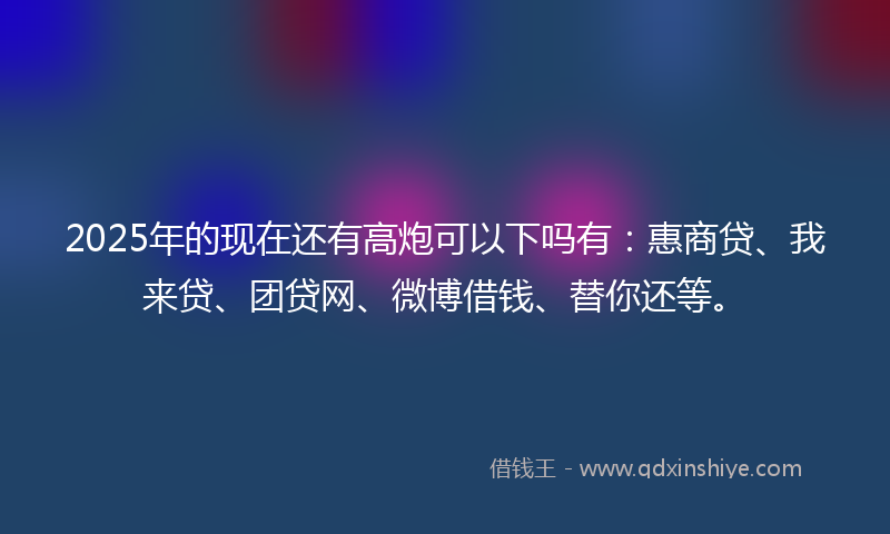 2025年的现在还有高炮可以下吗有：惠商贷、我来贷、团贷网、微博借钱、替你还等。