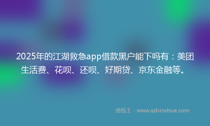 2025年的江湖救急app借款黑户能下吗有：美团生活费、花呗、还呗、好期贷、京东金融等。