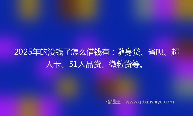 2025年的没钱了怎么借钱有：随身贷、省呗、超人卡、51人品贷、微粒贷等。