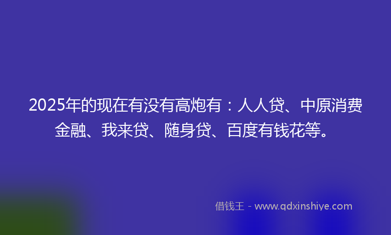 2025年的现在有没有高炮有：人人贷、中原消费金融、我来贷、随身贷、百度有钱花等。