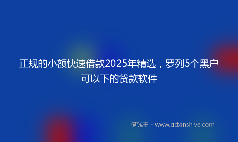 正规的小额快速借款2025年精选，罗列5个黑户可以下的贷款软件