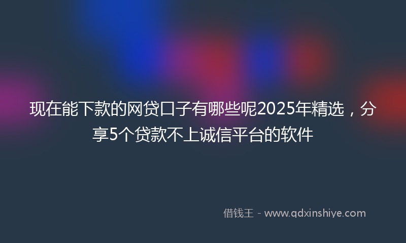 现在能下款的网贷口子有哪些呢2025年精选，分享5个贷款不上诚信平台的软件