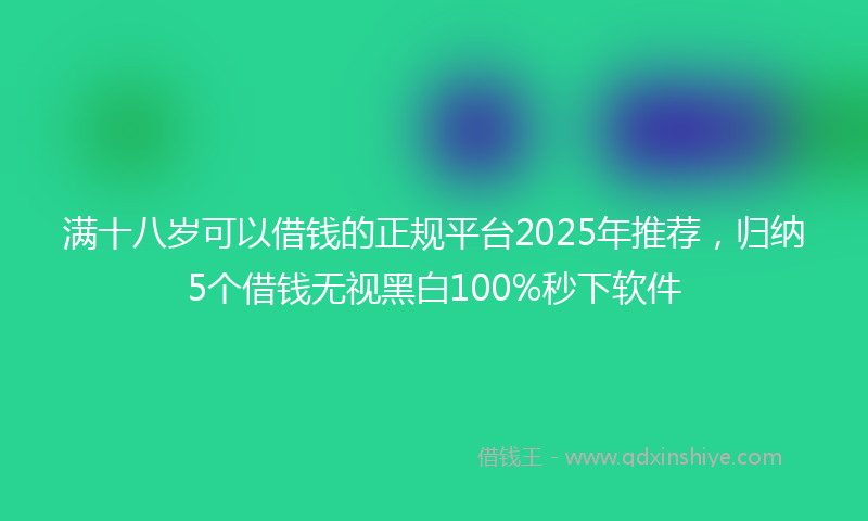 满十八岁可以借钱的正规平台2025年推荐，归纳5个借钱无视黑白100%秒下软件