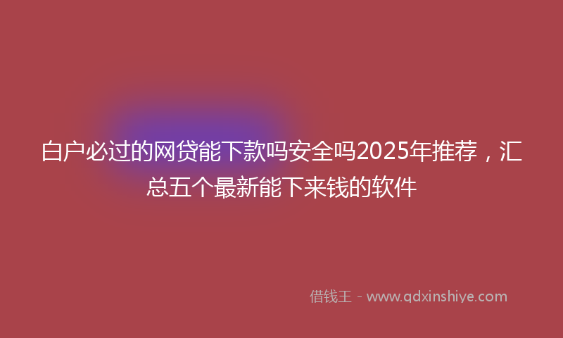 白户必过的网贷能下款吗安全吗2025年推荐，汇总五个最新能下来钱的软件