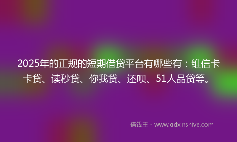 2025年的正规的短期借贷平台有哪些有：维信卡卡贷、读秒贷、你我贷、还呗、51人品贷等。