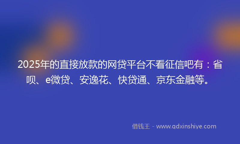 2025年的直接放款的网贷平台不看征信吧有：省呗、e微贷、安逸花、快贷通、京东金融等。